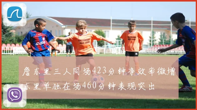 詹东里三人同场423分钟净效率微增东里单独在场460分钟表现突出