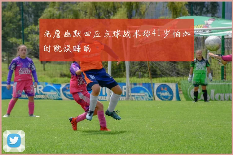 老詹幽默回应点球战术称41岁怕加时耽误睡眠