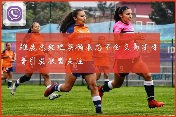 雄鹿总经理明确表态不会交易字母哥引发联盟关注