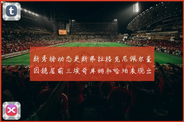 新秀榜动态更新弗拉格克尼佩尔奎因稳居前三埃奇库姆和哈珀表现出色