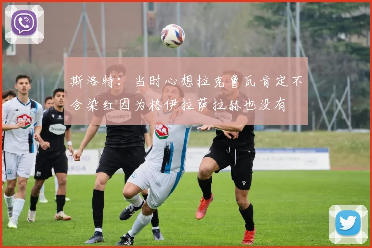 斯洛特：当时心想拉克鲁瓦肯定不会染红因为格伊拉萨拉赫也没有