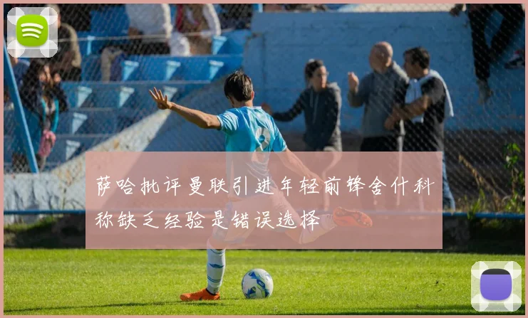 萨哈批评曼联引进年轻前锋舍什科称缺乏经验是错误选择