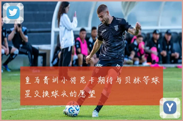 皇马青训小将昆卡期待与贝林等球星交换球衣的愿望