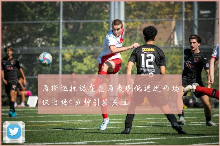 马斯坦托诺在皇马表现低迷近两场仅出场6分钟引发关注
