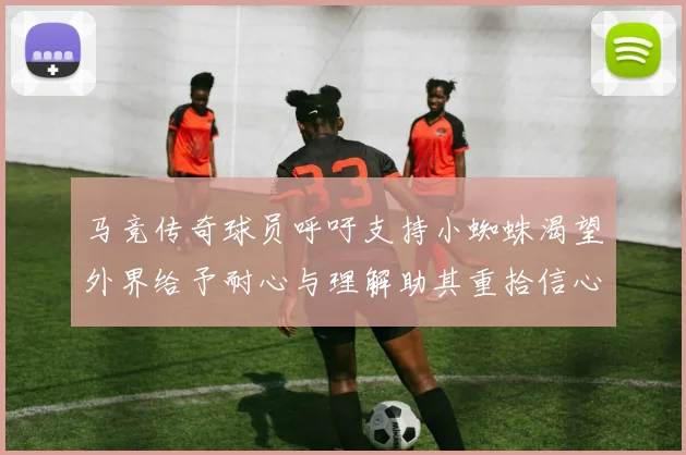 马竞传奇球员呼吁支持小蜘蛛渴望外界给予耐心与理解助其重拾信心