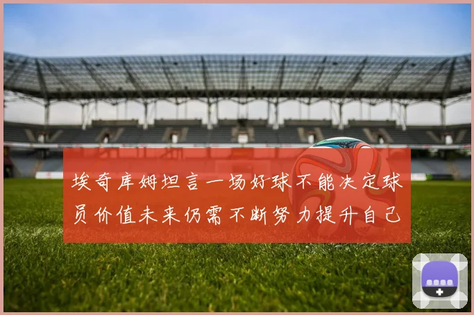 埃奇库姆坦言一场好球不能决定球员价值未来仍需不断努力提升自己
