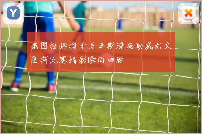 老图拉姆携子马库斯现场助威尤文图斯比赛精彩瞬间回顾