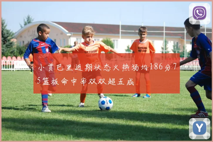 小贾巴里近期状态火热场均186分75篮板命中率双双超五成