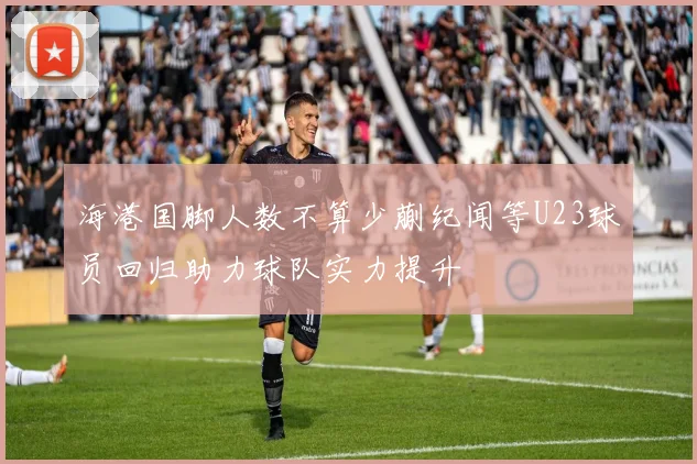 海港国脚人数不算少蒯纪闻等U23球员回归助力球队实力提升