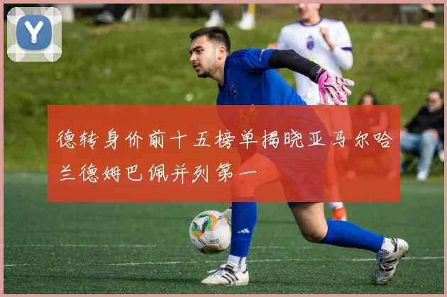 德转身价前十五榜单揭晓亚马尔哈兰德姆巴佩并列第一