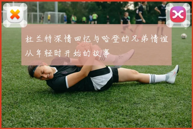 杜兰特深情回忆与哈登的兄弟情谊从年轻时开始的故事