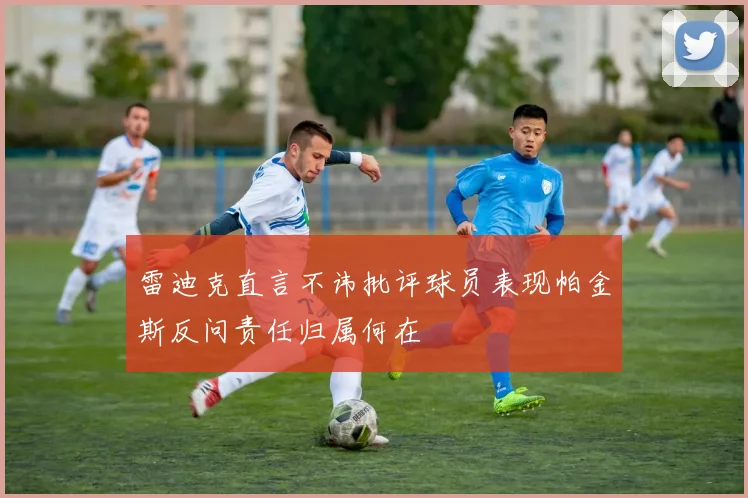 雷迪克直言不讳批评球员表现帕金斯反问责任归属何在