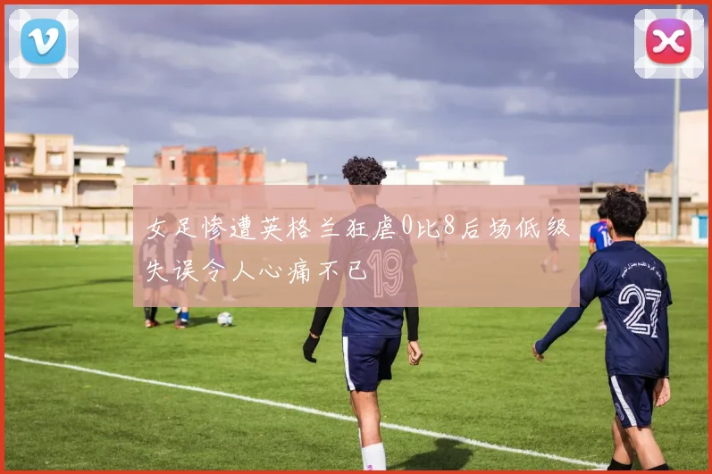 女足惨遭英格兰狂虐0比8后场低级失误令人心痛不已