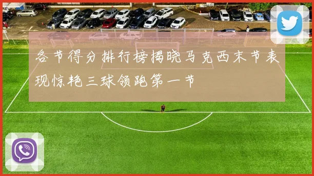 各节得分排行榜揭晓马克西末节表现惊艳三球领跑第一节
