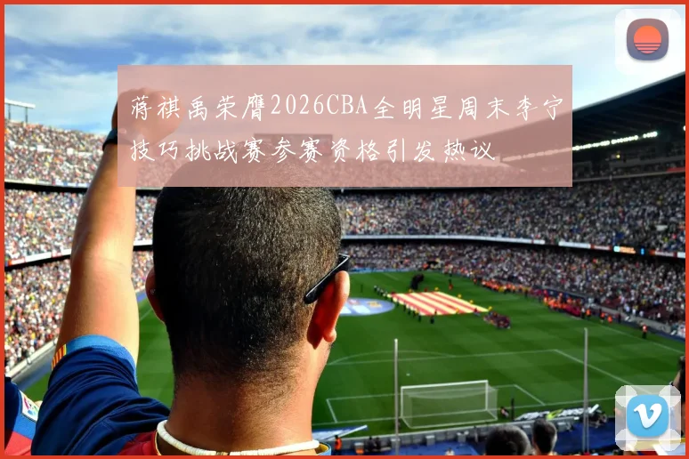 蒋祺禹荣膺2026CBA全明星周末李宁技巧挑战赛参赛资格引发热议