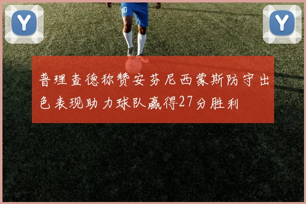 普理查德称赞安芬尼西蒙斯防守出色表现助力球队赢得27分胜利