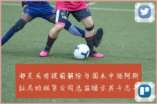 都灵或将提前解除与国米中场阿斯拉尼的租赁合同总监暗示其斗志不足