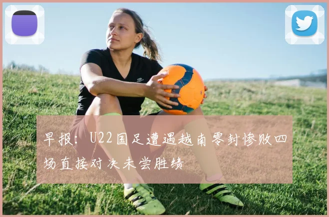 早报：U22国足遭遇越南零封惨败四场直接对决未尝胜绩