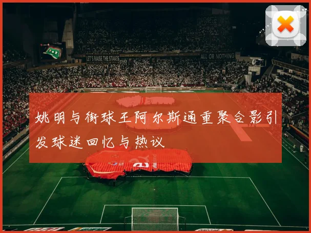 姚明与街球王阿尔斯通重聚合影引发球迷回忆与热议