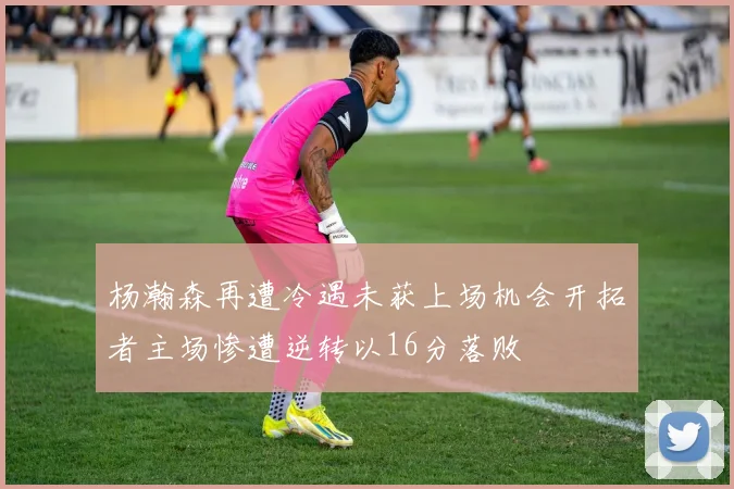 杨瀚森再遭冷遇未获上场机会开拓者主场惨遭逆转以16分落败