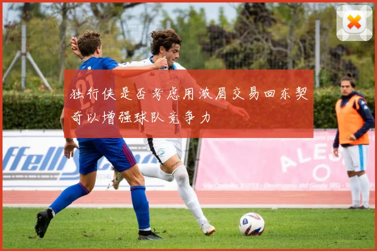 独行侠是否考虑用浓眉交易回东契奇以增强球队竞争力