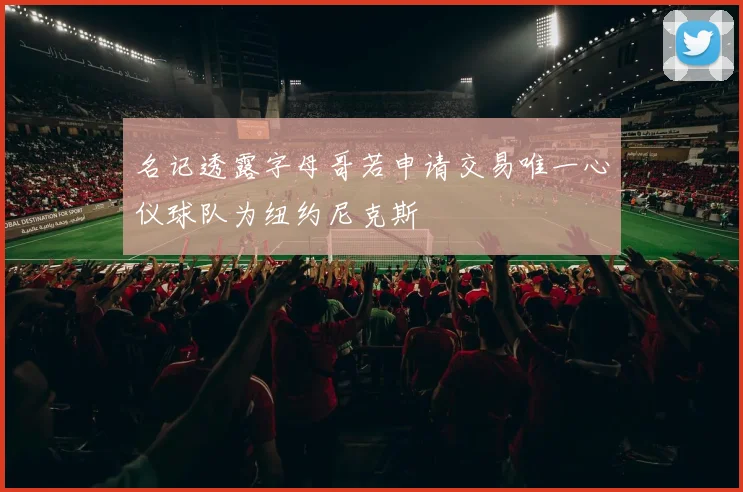 名记透露字母哥若申请交易唯一心仪球队为纽约尼克斯