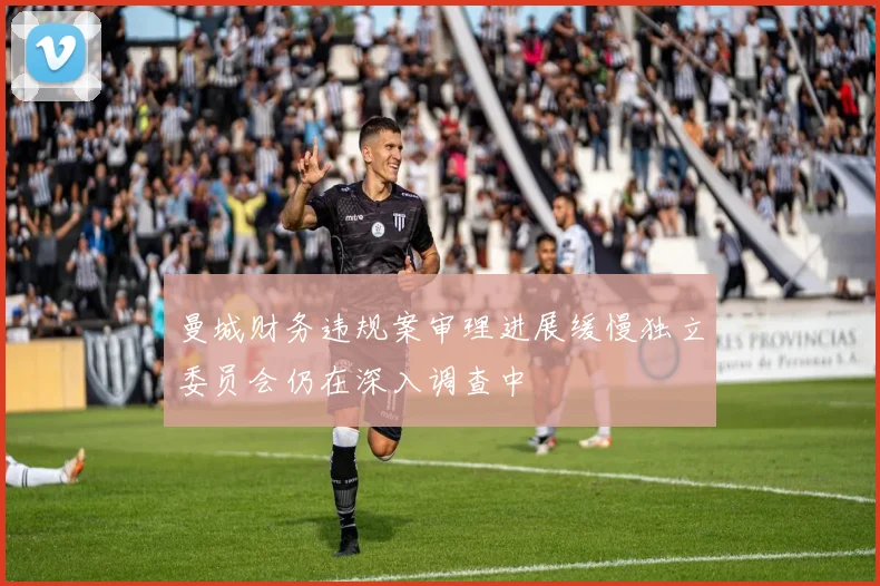 曼城财务违规案审理进展缓慢独立委员会仍在深入调查中