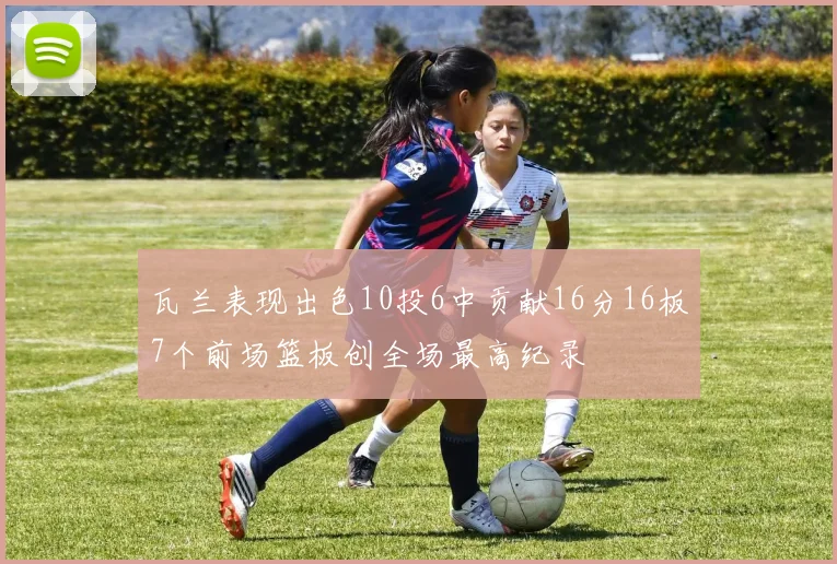 瓦兰表现出色10投6中贡献16分16板7个前场篮板创全场最高纪录