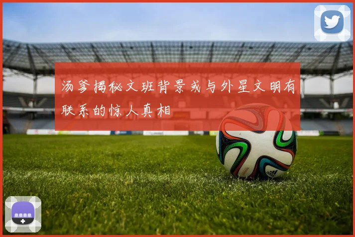 汤爹揭秘文班背景或与外星文明有联系的惊人真相