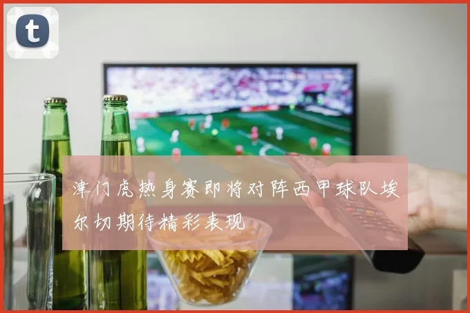 津门虎热身赛即将对阵西甲球队埃尔切期待精彩表现