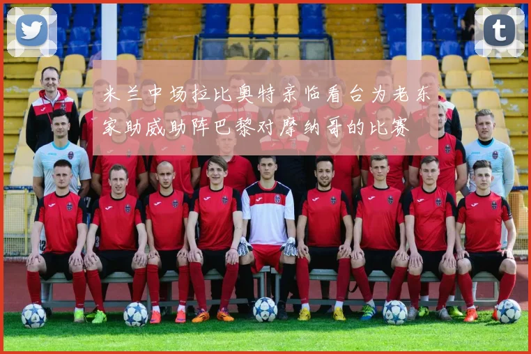 米兰中场拉比奥特亲临看台为老东家助威助阵巴黎对摩纳哥的比赛