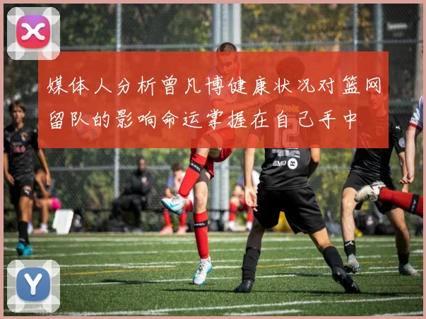 媒体人分析曾凡博健康状况对篮网留队的影响命运掌握在自己手中
