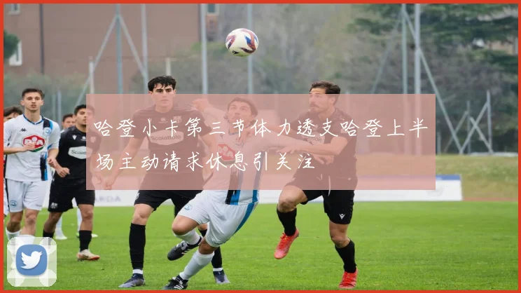 哈登小卡第三节体力透支哈登上半场主动请求休息引关注