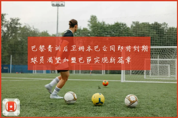 巴黎青训后卫姆本巴合同即将到期球员渴望加盟巴萨实现新篇章