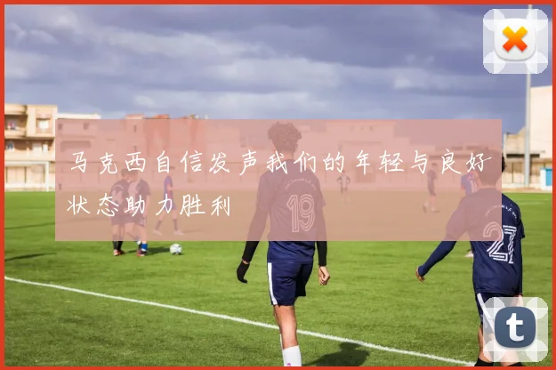 马克西自信发声我们的年轻与良好状态助力胜利